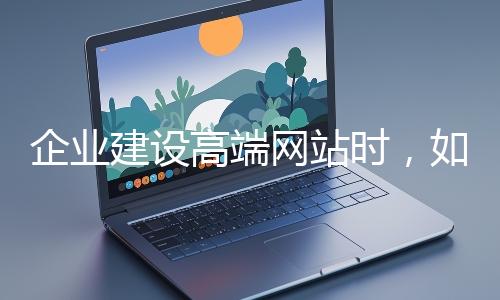 企業(yè)建設(shè)高端網(wǎng)站時(shí)，如何選擇合適的設(shè)計(jì)公司？